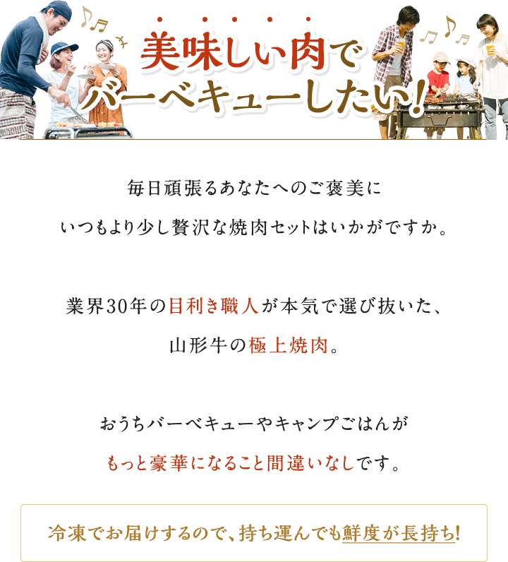 美味しい肉でバーベキューしたい！毎日頑張るあなたへのご褒美にいつもより少し贅沢な焼肉セットはいかがですか。業界30年の目利き職人が本気で選び抜いた、山形牛の極上焼肉。おうちバーベキューやキャンプごはんがもっと豪華になること間違いなしです。冷凍でお届けするので、持ち運んでも鮮度が長持ち