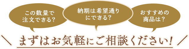 この数量で注文できる？納期は希望通りにできる？おすすめの商品は？まずはお気軽にご相談ください。