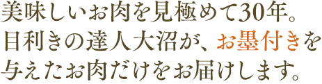 美味しいお肉を見極めて30年。目利きの達人大沼が、お墨付きを与えたお肉だけをお届けします。