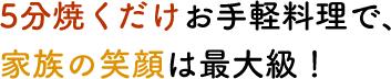 5分焼くだけお手軽料理で、家族の笑顔は最大級