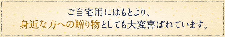 ご自宅用にはもとより、身近な方への贈り物としても大変喜ばれています。