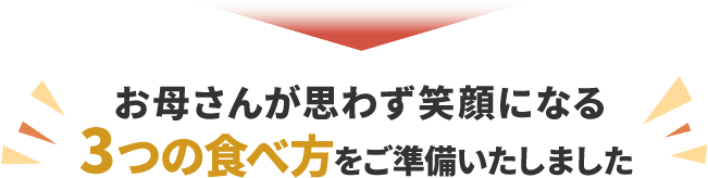 お母さんが思わず笑顔になる、3つの食べ方をご準備いたしました。