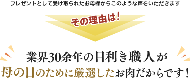 プレゼントとして受け取られたお母様からこのような声をいただきます。その理由は業界30余年の目利き職人が母の日のために厳選したお肉だからです。