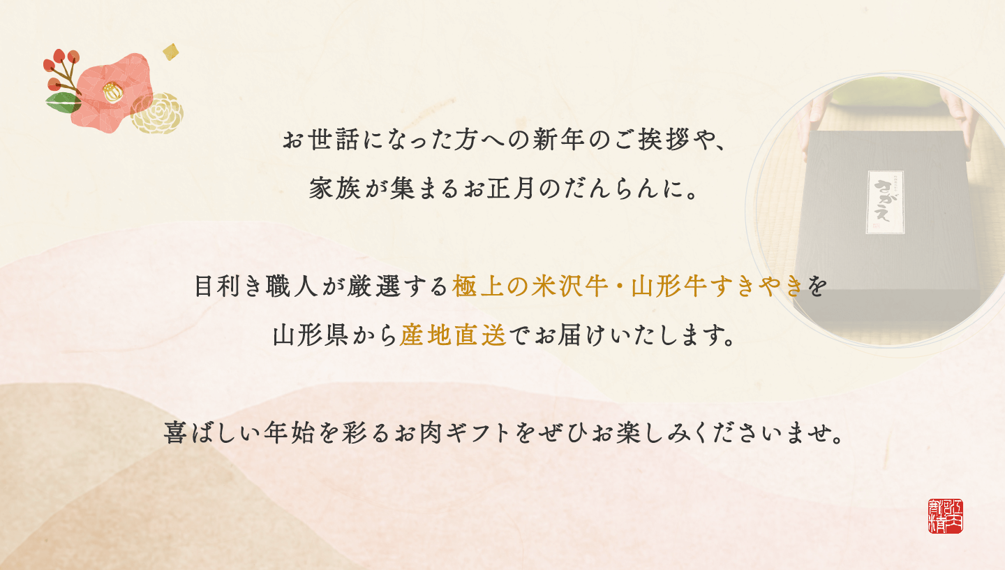 お世話になった方への新年のご挨拶や家族が集まるお正月の団欒に。目利き職人が厳選する極上の米沢牛・山形牛すきやきを山形県から産地直送でお届けいたします。喜ばしい年始を彩るお肉ギフトをぜひお楽しみくださいませ。