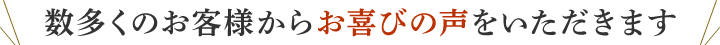 数多くのお客様から喜びの声をいただきます。