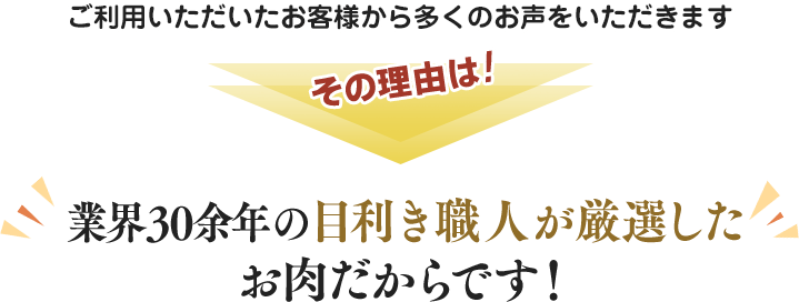 ご利用いただいたお客様から多くのお声をいただきます。その理由は業界経験30余年の目利き職人が厳選したお肉だからです。