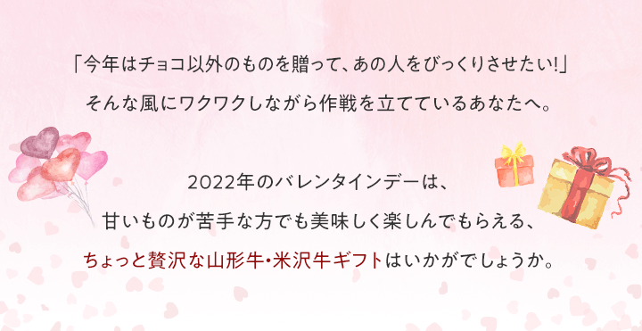 「今年はチョコ以外のものを贈って、あの人をびっくりさせたい!」そんな風にワクワクしながら作戦を立てているあなたへ。2022年のバレンタインデーは、甘いものが苦手な方でも美味しく楽しんでもらえる、ちょっと贅沢な山形牛・米沢牛ギフトはいかがでしょうか。