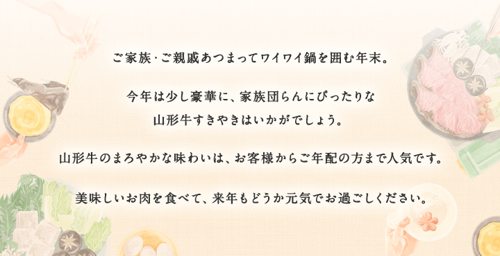 今年は少し豪華に、家族団らんにぴったりな山形牛すきやきはいかがでしょう。美味しいお肉を食べて、来年も、どうか元気でお過ごしください。